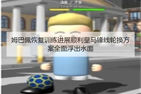 姆巴佩恢复训练进展顺利皇马锋线轮换方案全面浮出水面